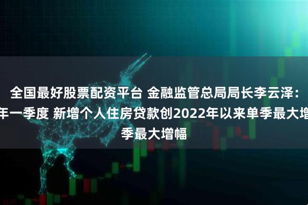 全国最好股票配资平台 金融监管总局局长李云泽：今年一季度 新增个人住房贷款创2022年以来单季最大增幅