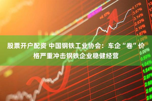 股票开户配资 中国钢铁工业协会：车企“卷”价格严重冲击钢铁企业稳健经营