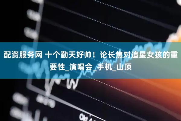 配资服务网 十个勤天好帅！论长焦对追星女孩的重要性_演唱会_手机_山顶
