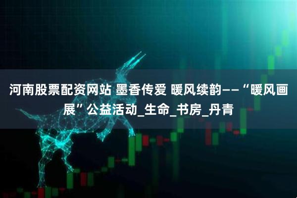 河南股票配资网站 墨香传爱 暖风续韵——“暖风画展”公益活动_生命_书房_丹青