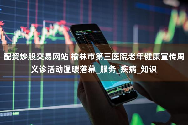 配资炒股交易网站 榆林市第三医院老年健康宣传周义诊活动温暖落幕_服务_疾病_知识