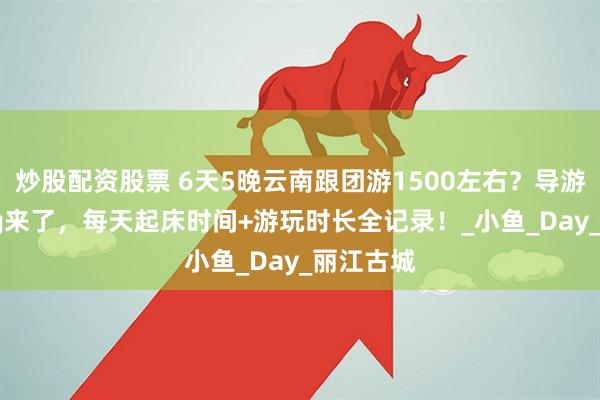 炒股配资股票 6天5晚云南跟团游1500左右？导游实拍vlog来了，每天起床时间+游玩时长全记录！_小鱼_Day_丽江古城