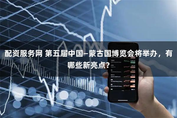配资服务网 第五届中国—蒙古国博览会将举办，有哪些新亮点？