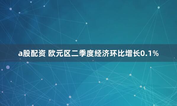 a股配资 欧元区二季度经济环比增长0.1%