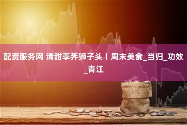 配资服务网 清甜荸荠狮子头丨周末美食_当归_功效_青江