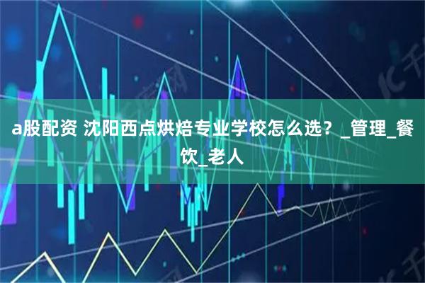 a股配资 沈阳西点烘焙专业学校怎么选？_管理_餐饮_老人