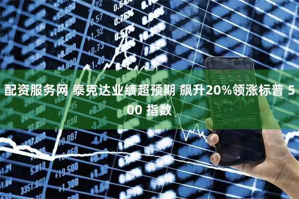 配资服务网 泰克达业绩超预期 飙升20%领涨标普 500 指数