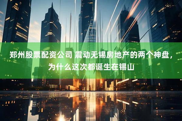 郑州股票配资公司 震动无锡房地产的两个神盘，为什么这次都诞生在锡山