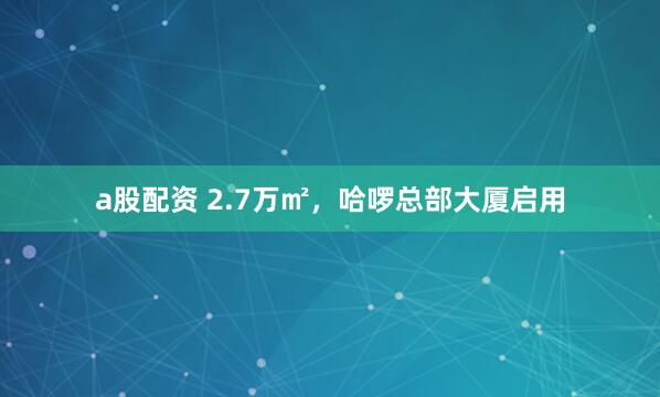 a股配资 2.7万㎡，哈啰总部大厦启用