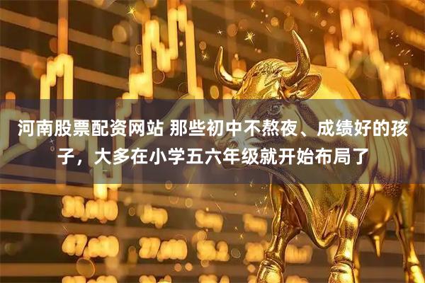 河南股票配资网站 那些初中不熬夜、成绩好的孩子，大多在小学五六年级就开始布局了