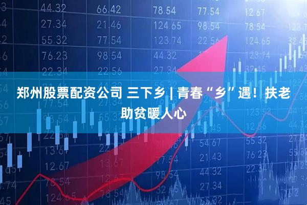 郑州股票配资公司 三下乡 | 青春“乡”遇！扶老助贫暖人心
