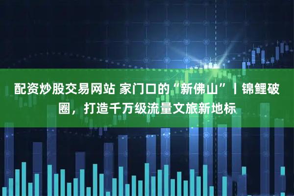 配资炒股交易网站 家门口的“新佛山”丨锦鲤破圈，打造千万级流量文旅新地标