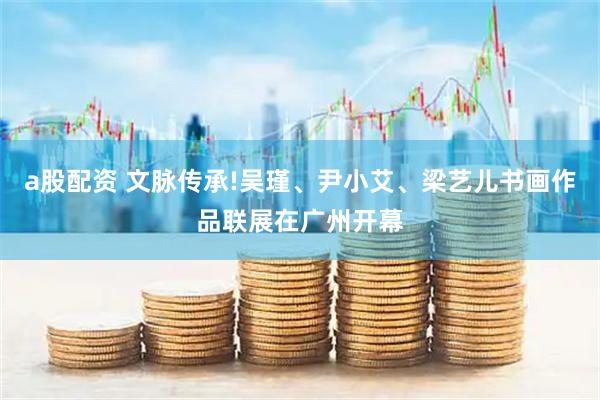 a股配资 文脉传承!吴瑾、尹小艾、梁艺儿书画作品联展在广州开幕