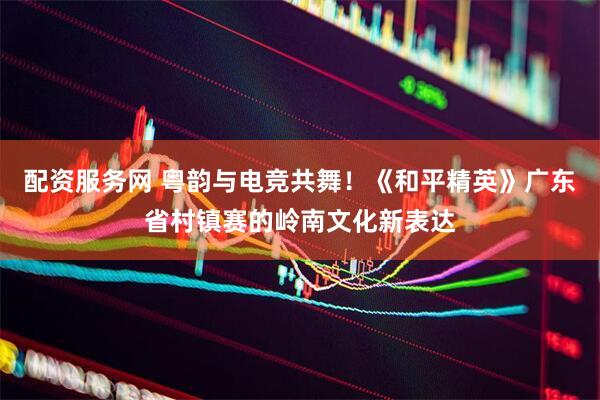 配资服务网 粤韵与电竞共舞！《和平精英》广东省村镇赛的岭南文化新表达
