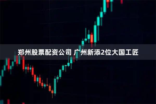 郑州股票配资公司 广州新添2位大国工匠
