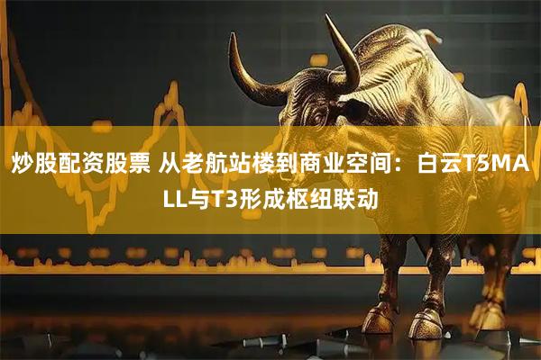 炒股配资股票 从老航站楼到商业空间：白云T5MALL与T3形成枢纽联动