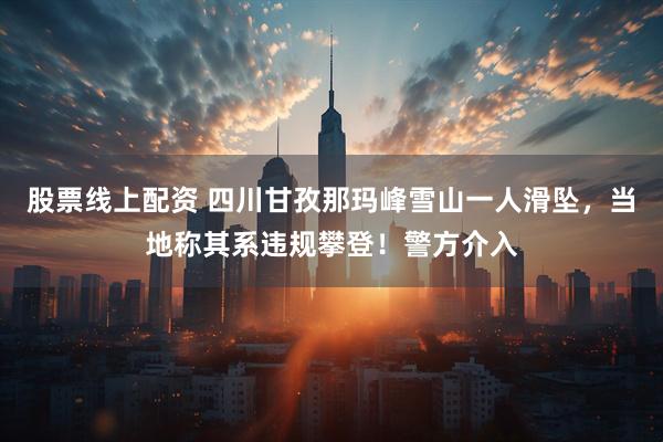 股票线上配资 四川甘孜那玛峰雪山一人滑坠，当地称其系违规攀登！警方介入