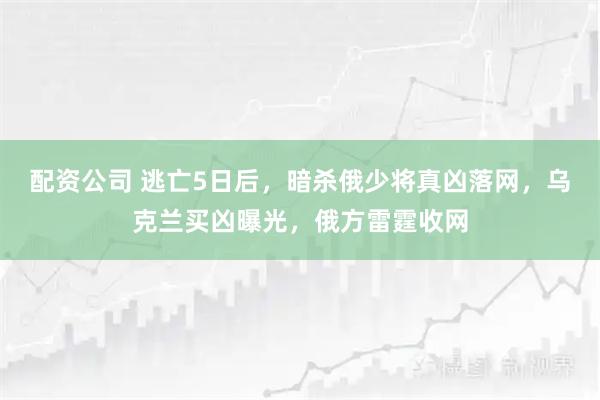 配资公司 逃亡5日后，暗杀俄少将真凶落网，乌克兰买凶曝光，俄方雷霆收网